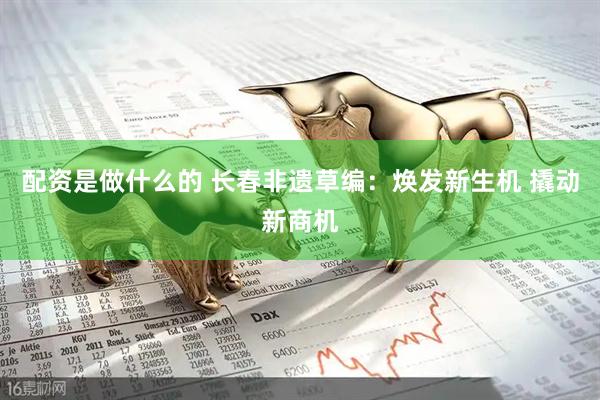 配资是做什么的 长春非遗草编：焕发新生机 撬动新商机