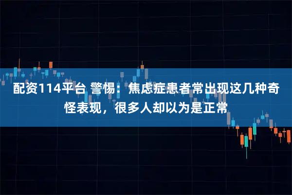 配资114平台 警惕：焦虑症患者常出现这几种奇怪表现，很多人却以为是正常