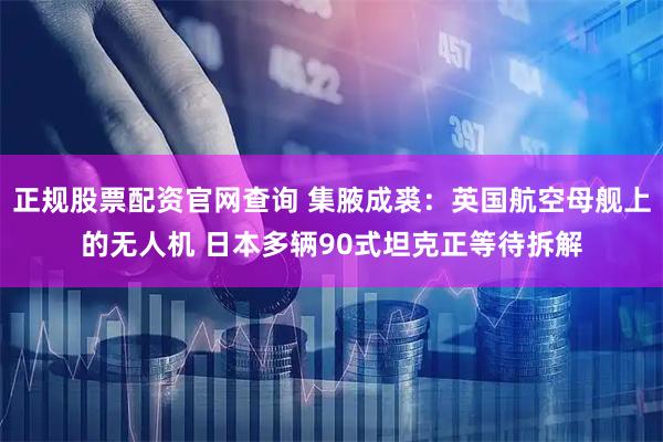 正规股票配资官网查询 集腋成裘：英国航空母舰上的无人机 日本多辆90式坦克正等待拆解