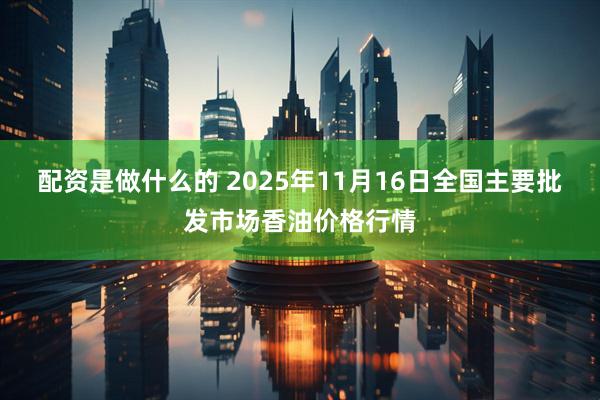 配资是做什么的 2025年11月16日全国主要批发市场香油价格行情