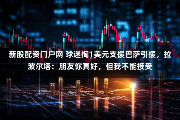 新股配资门户网 球迷掏1美元支援巴萨引援，拉波尔塔：朋友你真好，但我不能接受