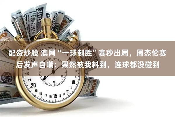 配资炒股 澳网“一球制胜”赛秒出局，周杰伦赛后发声自嘲：果然被我料到，连球都没碰到