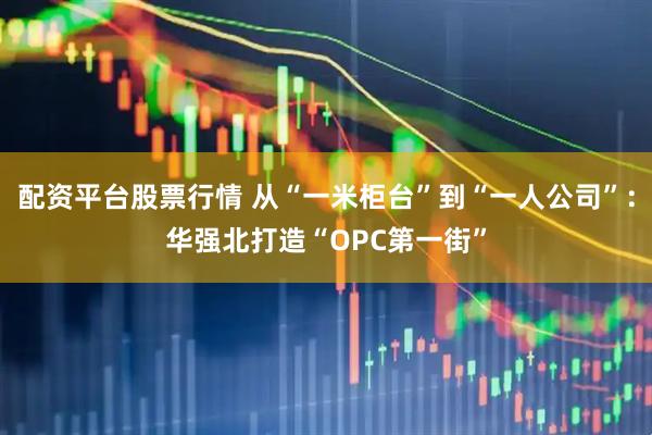 配资平台股票行情 从“一米柜台”到“一人公司”：华强北打造“OPC第一街”