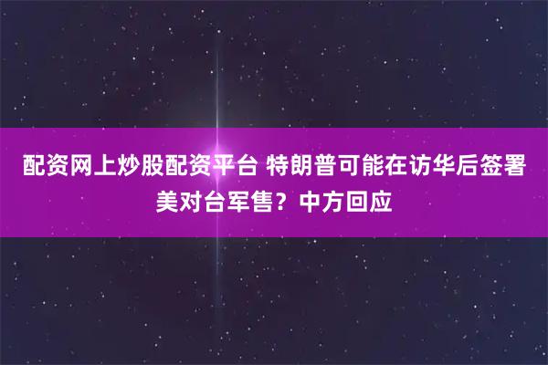 配资网上炒股配资平台 特朗普可能在访华后签署美对台军售？中方回应