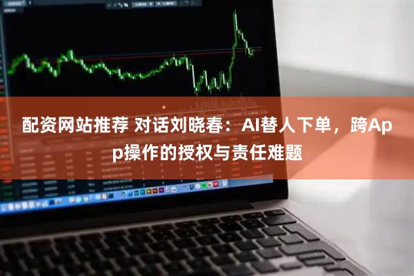 配资网站推荐 对话刘晓春：AI替人下单，跨App操作的授权与责任难题