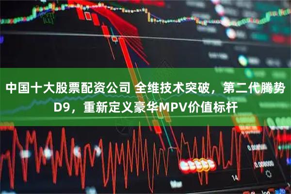 中国十大股票配资公司 全维技术突破，第二代腾势D9，重新定义豪华MPV价值标杆