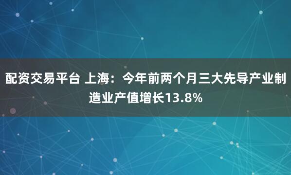 配资交易平台 上海：今年前两个月三大先导产业制造业产值增长13.8%