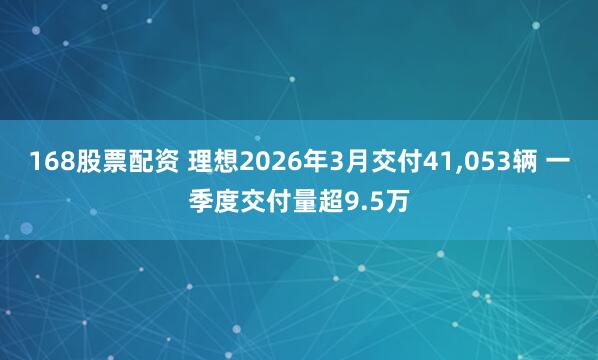 168股票配资 理想2026年3月交付41,053辆 一季度交付量超9.5万