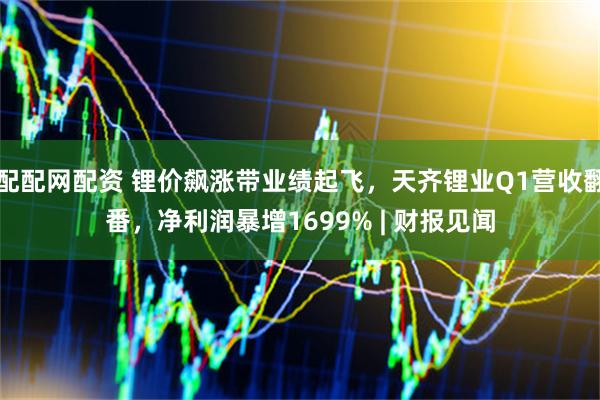 配配网配资 锂价飙涨带业绩起飞，天齐锂业Q1营收翻番，净利润暴增1699% | 财报见闻