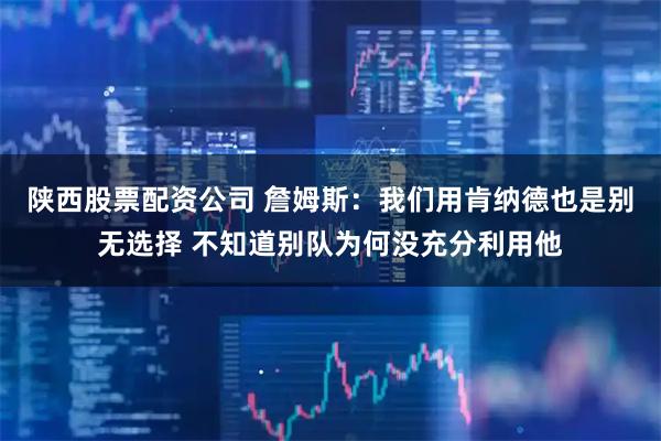 陕西股票配资公司 詹姆斯：我们用肯纳德也是别无选择 不知道别队为何没充分利用他