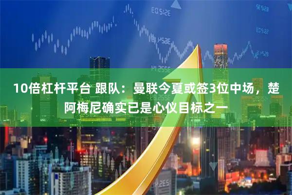 10倍杠杆平台 跟队：曼联今夏或签3位中场，楚阿梅尼确实已是心仪目标之一