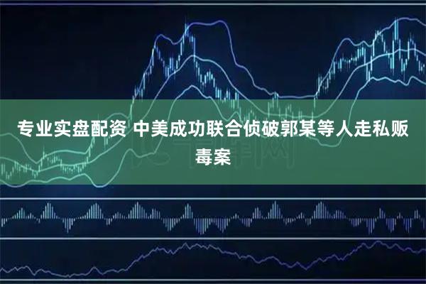 专业实盘配资 中美成功联合侦破郭某等人走私贩毒案