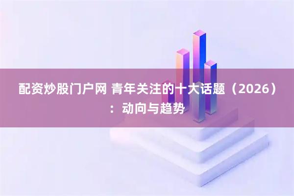 配资炒股门户网 青年关注的十大话题（2026）：动向与趋势