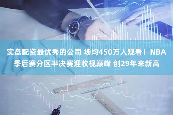 实盘配资最优秀的公司 场均450万人观看！NBA季后赛分区半决赛迎收视巅峰 创29年来新高