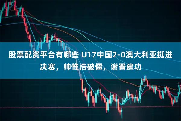 股票配资平台有哪些 U17中国2-0澳大利亚挺进决赛,帅惟浩破僵,谢晋建功