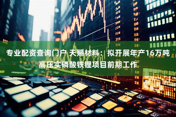 专业配资查询门户 天赐材料：拟开展年产16万吨高压实磷酸铁锂项目前期工作