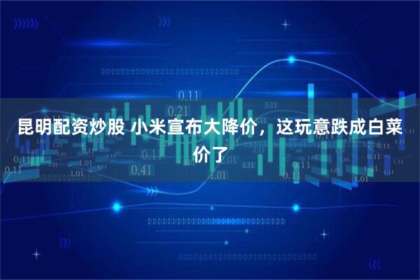 昆明配资炒股 小米宣布大降价，这玩意跌成白菜价了