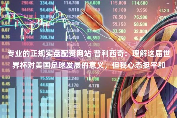 专业的正规实盘配资网站 普利西奇：理解这届世界杯对美国足球发展的意义，但我心态挺平和