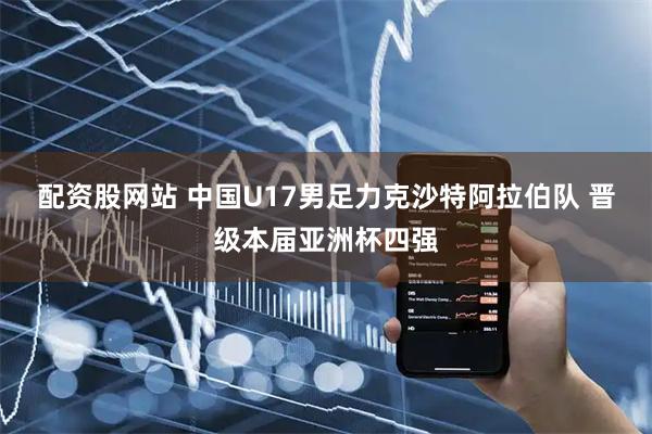 配资股网站 中国U17男足力克沙特阿拉伯队 晋级本届亚洲杯四强