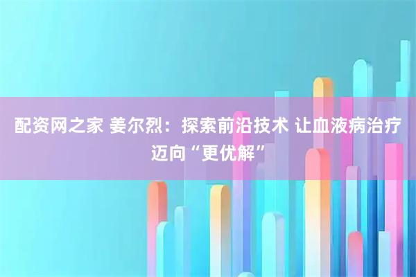 配资网之家 姜尔烈：探索前沿技术 让血液病治疗迈向“更优解”