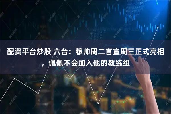 配资平台炒股 六台：穆帅周二官宣周三正式亮相，佩佩不会加入他的教练组