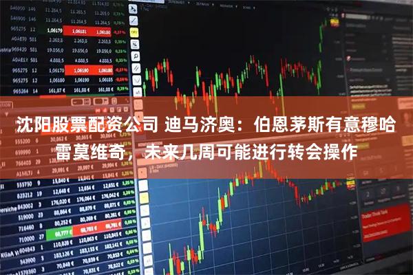 沈阳股票配资公司 迪马济奥：伯恩茅斯有意穆哈雷莫维奇，未来几周可能进行转会操作