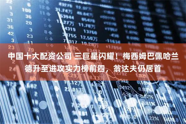 中国十大配资公司 三巨星闪耀！梅西姆巴佩哈兰德升至进攻实力榜前四，翁达夫仍居首