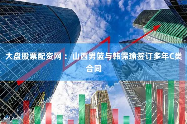 大盘股票配资网 ：山西男篮与韩霈瑜签订多年C类合同